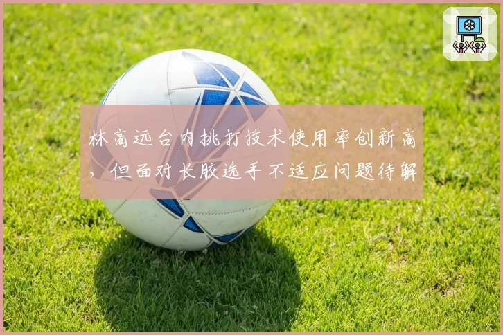林高远台内挑打技术使用率创新高,但面对长胶选手不适应问题待解?