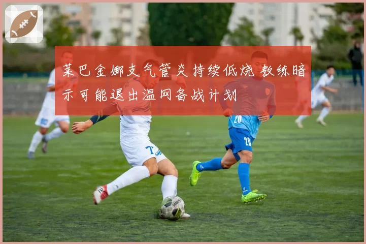 莱巴金娜支气管炎持续低烧 教练暗示可能退出温网备战计划