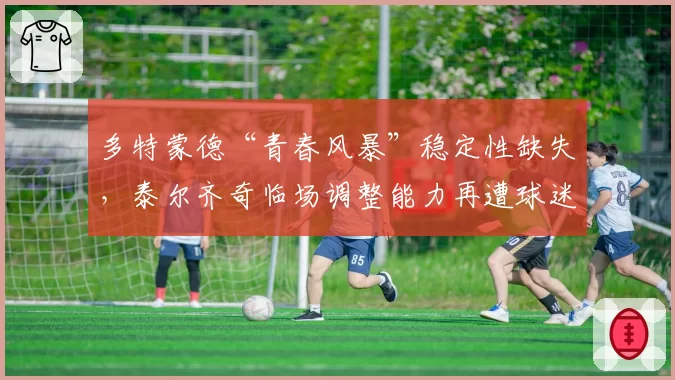 多特蒙德“青春风暴”稳定性缺失,泰尔齐奇临场调整能力再遭球迷诟病