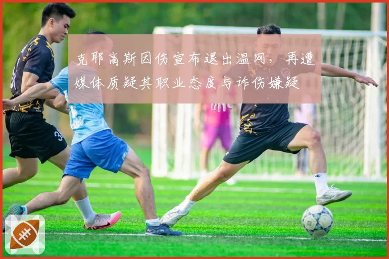 克耶高斯因伤宣布退出温网，再遭媒体质疑其职业态度与诈伤嫌疑