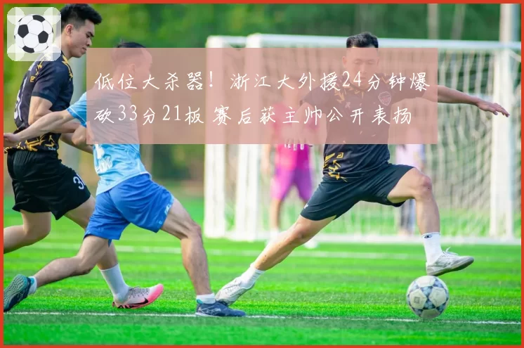 低位大杀器!浙江大外援24分钟爆砍33分21板 赛后获主帅公开表扬