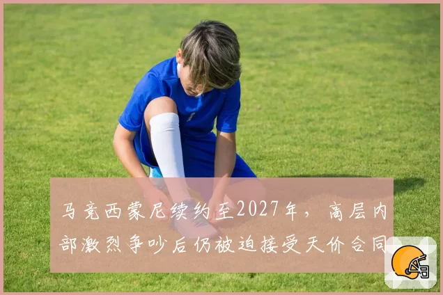 马竞西蒙尼续约至2027年，高层内部激烈争吵后仍被迫接受天价合同