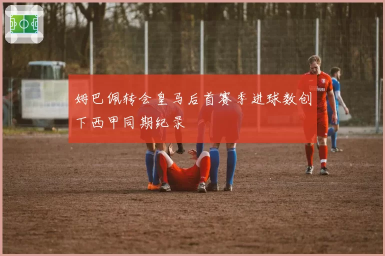 姆巴佩转会皇马后首赛季进球数创下西甲同期纪录