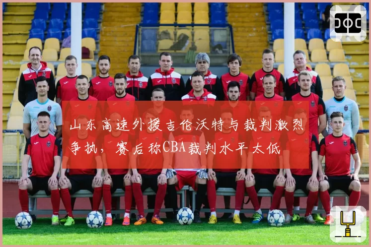 山东高速外援吉伦沃特与裁判激烈争执,赛后称CBA裁判水平太低