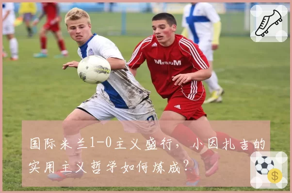 国际米兰1-0主义盛行，小因扎吉的实用主义哲学如何炼成？