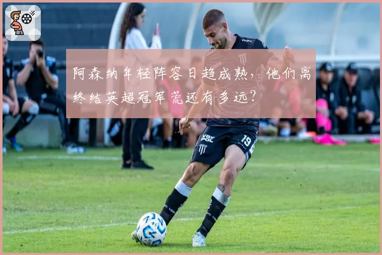 阿森纳年轻阵容日趋成熟,他们离终结英超冠军荒还有多远?