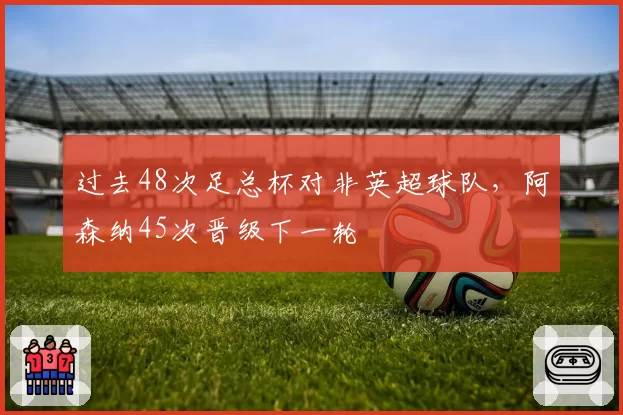 过去48次足总杯对非英超球队,阿森纳45次晋级下一轮