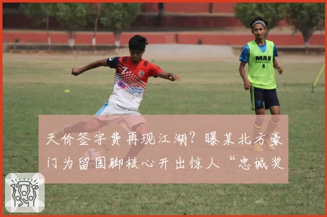 天价签字费再现江湖？曝某北方豪门为留国脚核心开出惊人“忠诚奖金”