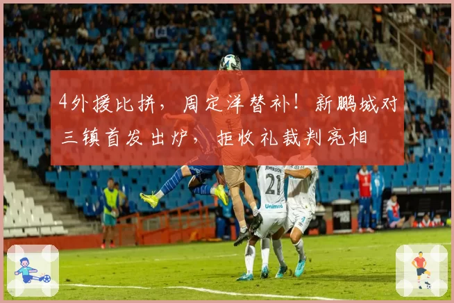 4外援比拼，周定洋替补！新鹏城对三镇首发出炉，拒收礼裁判亮相
