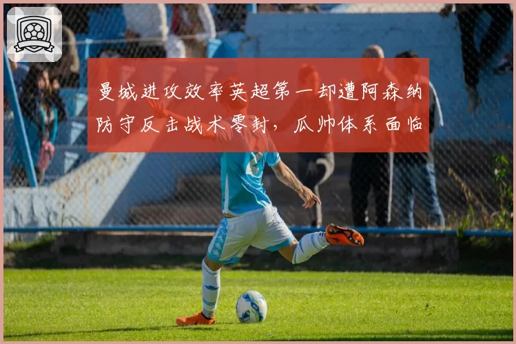 曼城进攻效率英超第一却遭阿森纳防守反击战术零封,瓜帅体系面临终极考验