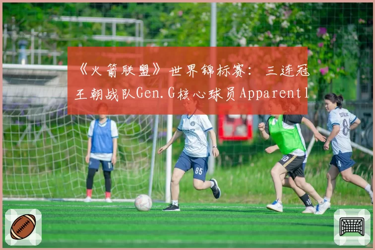 《火箭联盟》世界锦标赛：三连冠王朝战队Gen.G核心球员ApparentlyJack数据全面下滑，王朝基石正在松动？