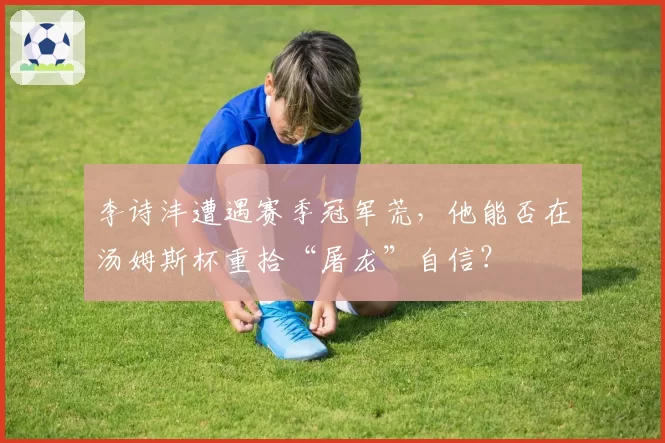 李诗沣遭遇赛季冠军荒，他能否在汤姆斯杯重拾“屠龙”自信？