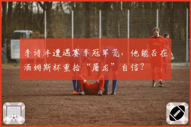 李诗沣遭遇赛季冠军荒，他能否在汤姆斯杯重拾“屠龙”自信？