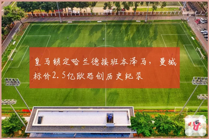 皇马锁定哈兰德接班本泽马,曼城标价2.5亿欧恐创历史纪录