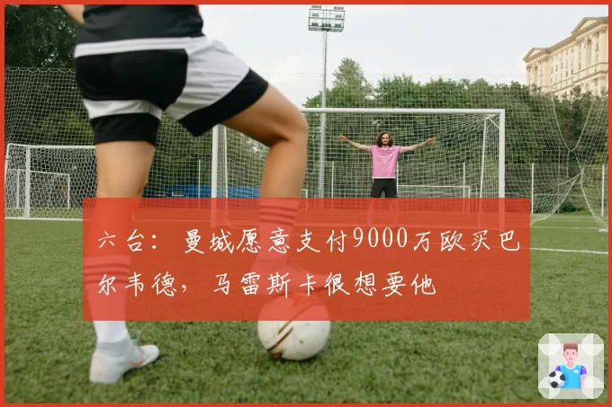 六台：曼城愿意支付9000万欧买巴尔韦德，马雷斯卡很想要他