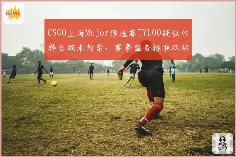 CSGO上海Major预选赛TYLOO疑似作弊自瞄未封禁，赛事监查标准双标遭炮轰