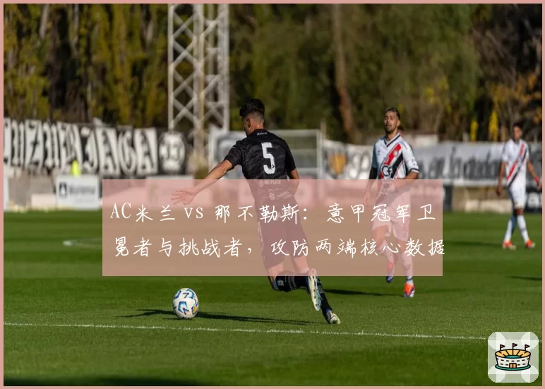 AC米兰 vs 那不勒斯：意甲冠军卫冕者与挑战者，攻防两端核心数据拆解