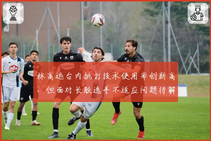 林高远台内挑打技术使用率创新高,但面对长胶选手不适应问题待解?