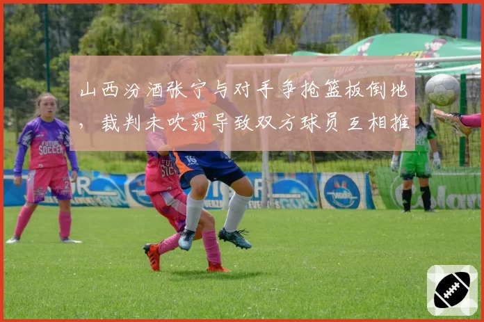 山西汾酒张宁与对手争抢篮板倒地，裁判未吹罚导致双方球员互相推搡