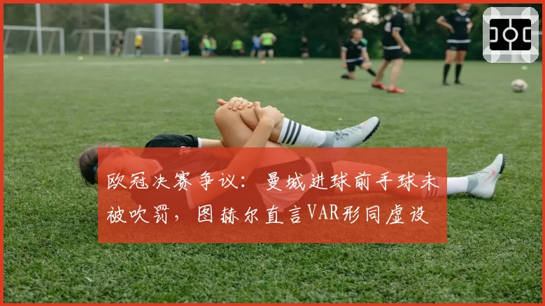 欧冠决赛争议：曼城进球前手球未被吹罚，图赫尔直言VAR形同虚设