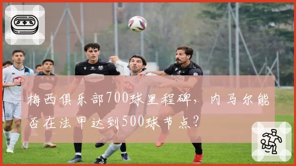 梅西俱乐部700球里程碑，内马尔能否在法甲达到500球节点？