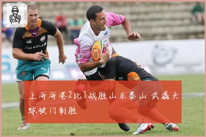 上海海港2比1战胜山东泰山 武磊头球破门制胜