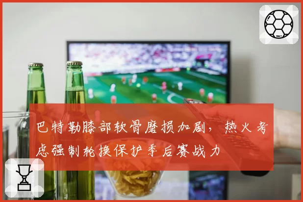 巴特勒膝部软骨磨损加剧,热火考虑强制轮换保护季后赛战力