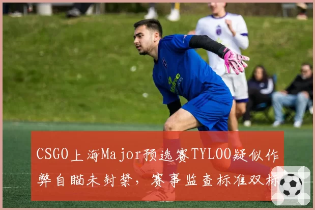 CSGO上海Major预选赛TYLOO疑似作弊自瞄未封禁，赛事监查标准双标遭炮轰