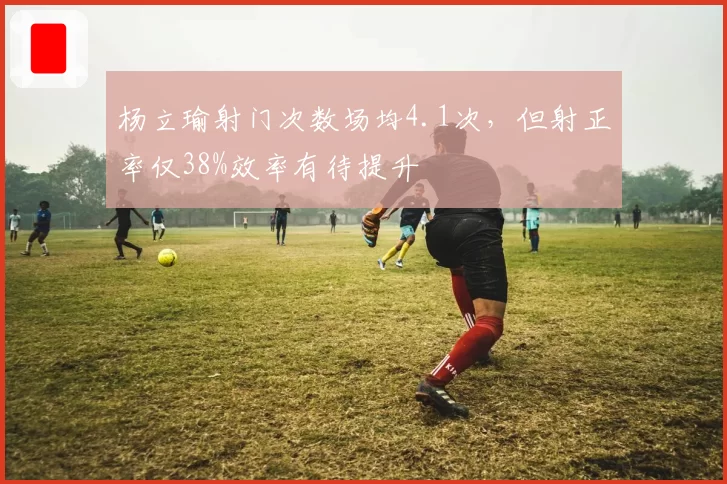 杨立瑜射门次数场均4.1次,但射正率仅38%效率有待提升