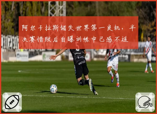 阿尔卡拉斯错失世界第一良机，半决赛惜败后自曝训练中已感不适