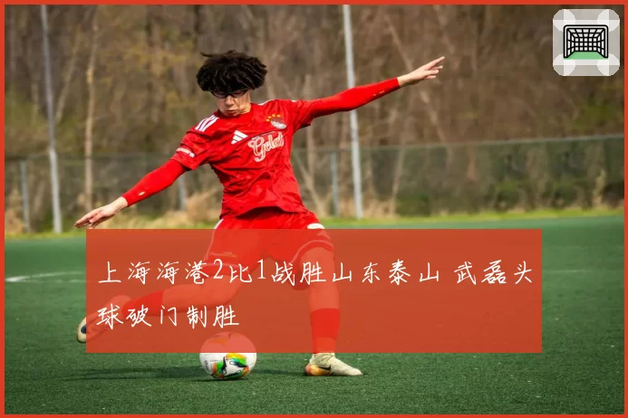 上海海港2比1战胜山东泰山 武磊头球破门制胜