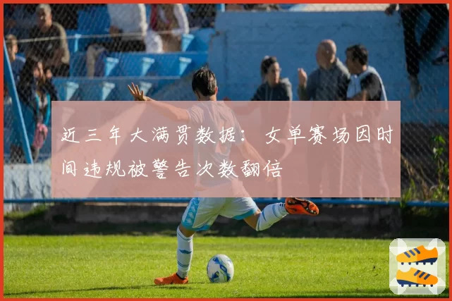 近三年大满贯数据：女单赛场因时间违规被警告次数翻倍