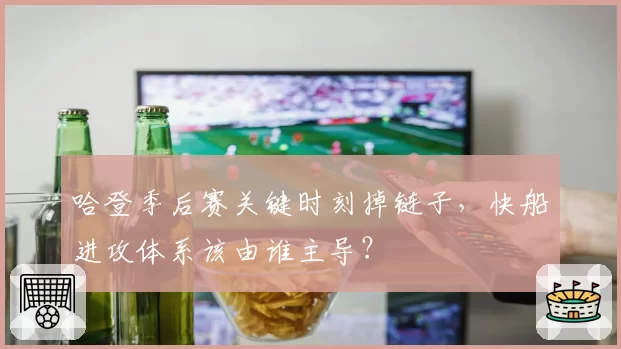 哈登季后赛关键时刻掉链子，快船进攻体系该由谁主导？