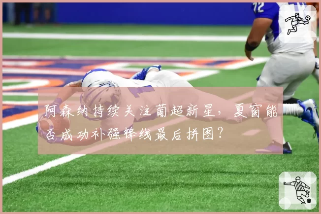 阿森纳持续关注葡超新星，夏窗能否成功补强锋线最后拼图？