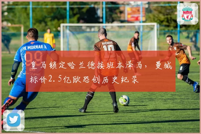 皇马锁定哈兰德接班本泽马,曼城标价2.5亿欧恐创历史纪录