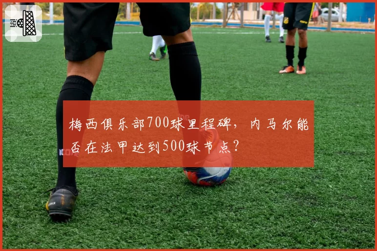 梅西俱乐部700球里程碑，内马尔能否在法甲达到500球节点？