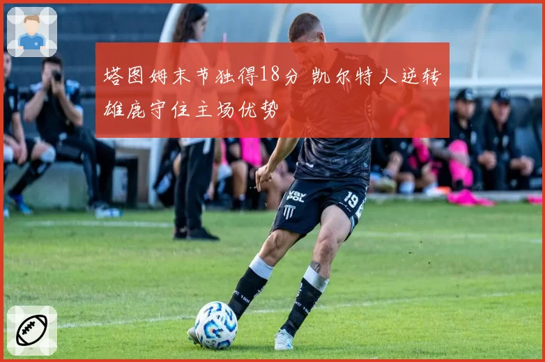 塔图姆末节独得18分 凯尔特人逆转雄鹿守住主场优势