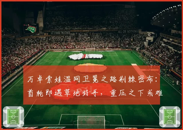 万卓索娃温网卫冕之路荆棘密布：首轮即遇草地好手，重压之下或难复制奇迹