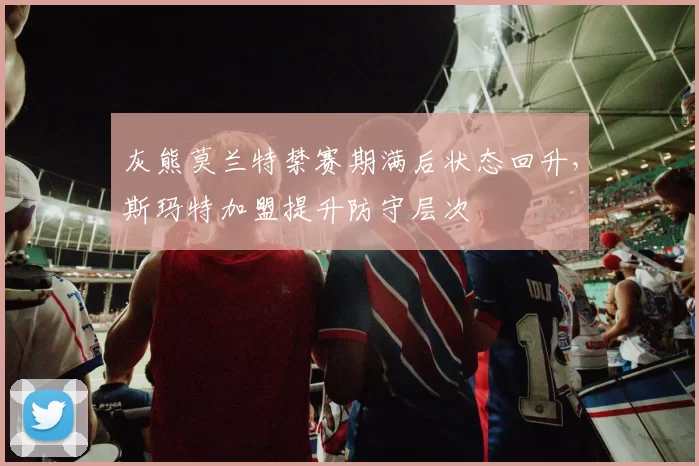 灰熊莫兰特禁赛期满后状态回升，斯玛特加盟提升防守层次