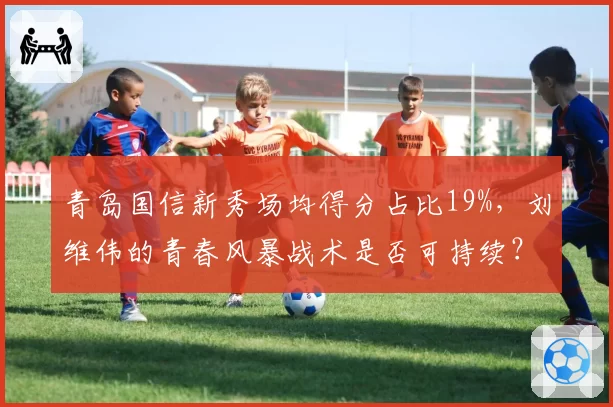 青岛国信新秀场均得分占比19%，刘维伟的青春风暴战术是否可持续？