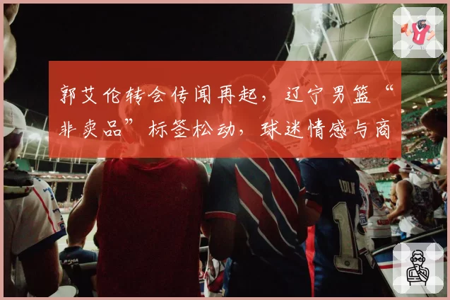 郭艾伦转会传闻再起，辽宁男篮“非卖品”标签松动，球迷情感与商业逻辑激烈碰撞