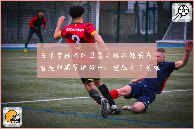 万卓索娃温网卫冕之路荆棘密布：首轮即遇草地好手，重压之下或难复制奇迹