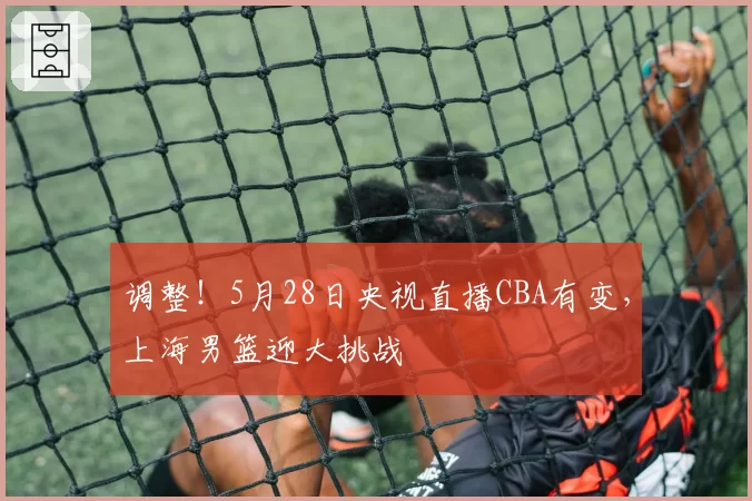 调整！5月28日央视直播CBA有变，上海男篮迎大挑战