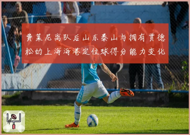费莱尼离队后山东泰山与拥有贾德松的上海海港定位球得分能力变化
