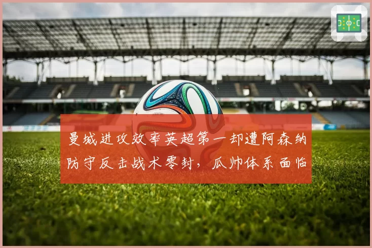 曼城进攻效率英超第一却遭阿森纳防守反击战术零封,瓜帅体系面临终极考验