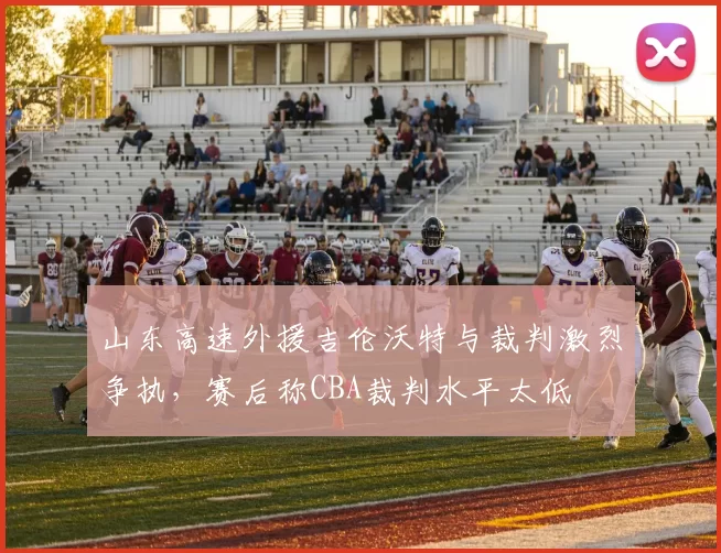 山东高速外援吉伦沃特与裁判激烈争执,赛后称CBA裁判水平太低