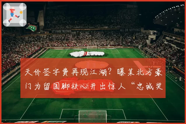 天价签字费再现江湖？曝某北方豪门为留国脚核心开出惊人“忠诚奖金”