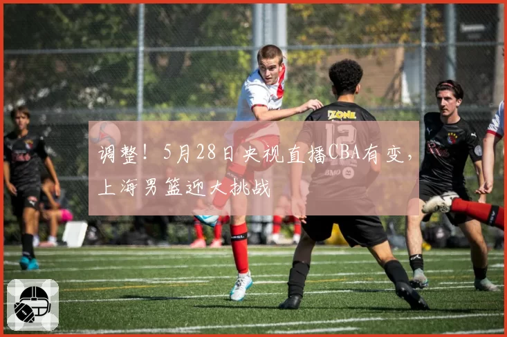 调整！5月28日央视直播CBA有变，上海男篮迎大挑战