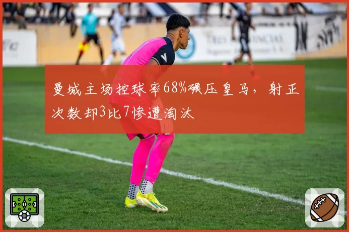 曼城主场控球率68%碾压皇马,射正次数却3比7惨遭淘汰