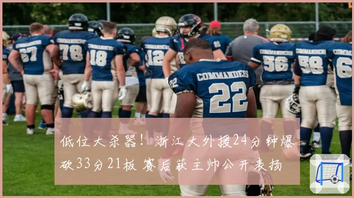 低位大杀器!浙江大外援24分钟爆砍33分21板 赛后获主帅公开表扬